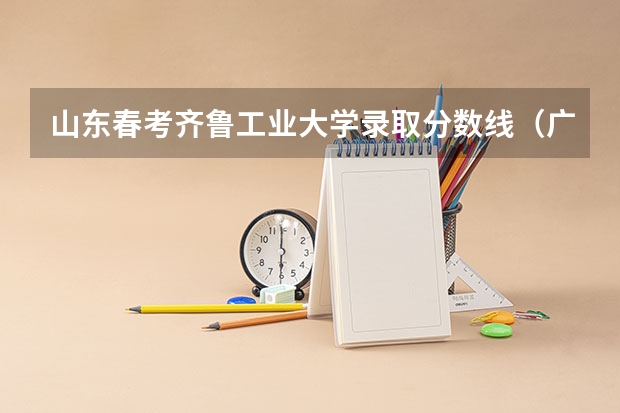 山东春考齐鲁工业大学录取分数线(广东春考各校分数线)