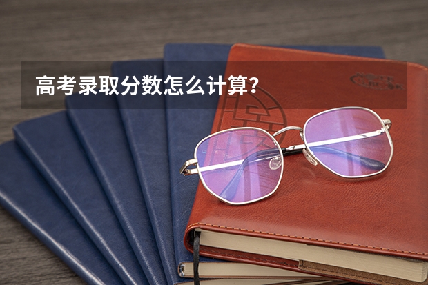 高考录取分数怎么计算？