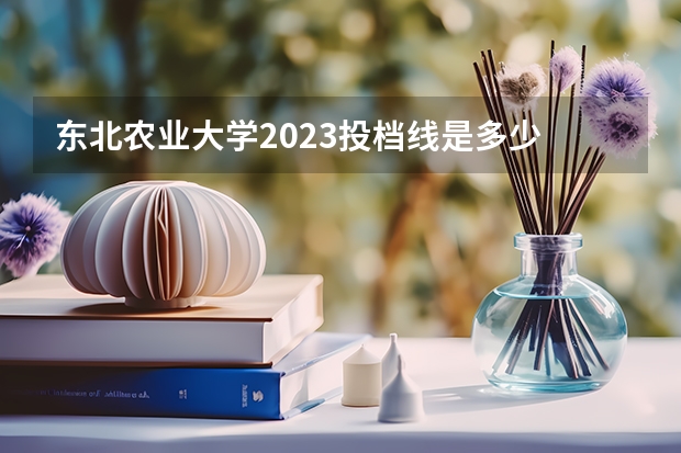 东北农业大学2023投档线是多少