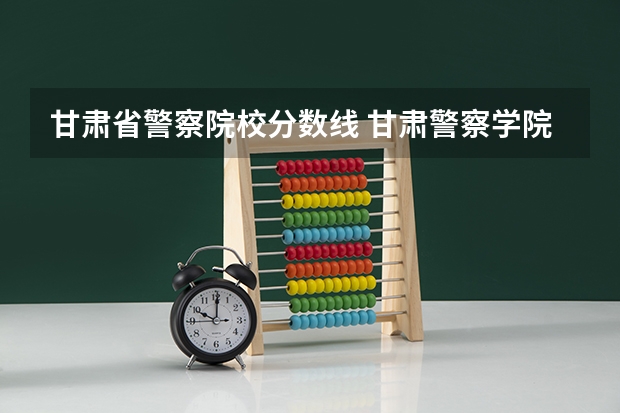 甘肃省警察院校分数线 甘肃警察学院录取分数线