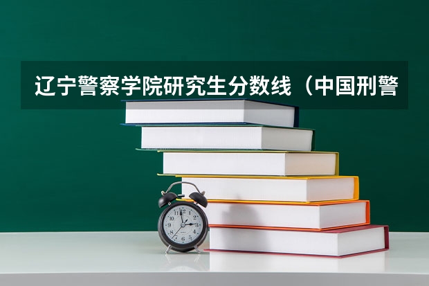 辽宁警察学院研究生分数线(中国刑警学院研究生女生分数)
