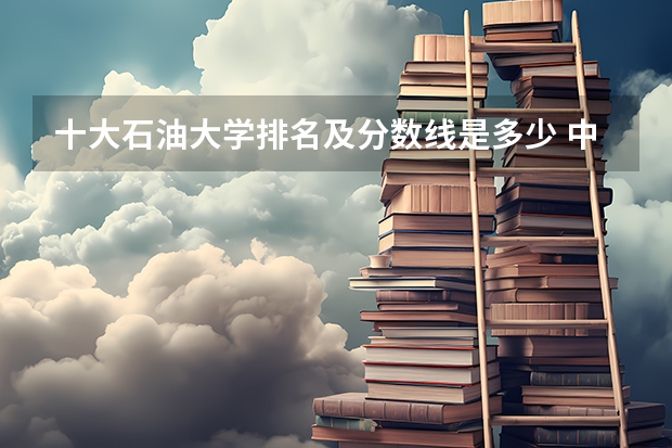 十大石油大学排名及分数线是多少 中国石油大学录取分数线