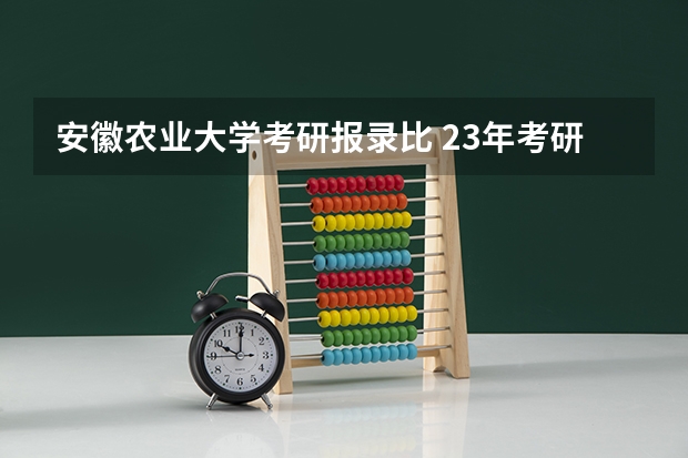 安徽农业大学考研报录比 23年考研安徽农业大学茶学报考人数