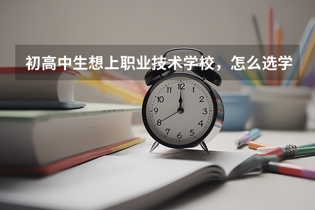 初高中生想上职业技术学校,怎么选学校?