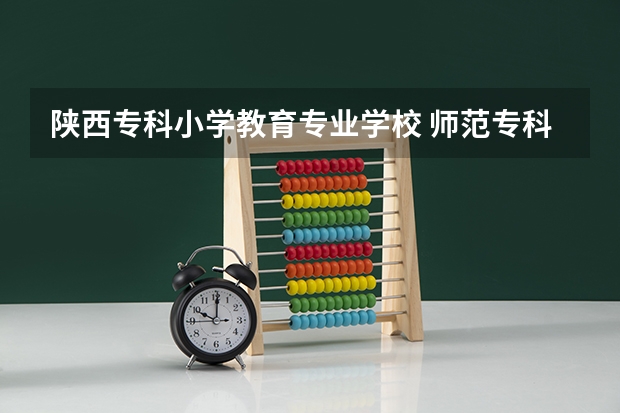 陕西专科小学教育专业学校 师范专科学校排名