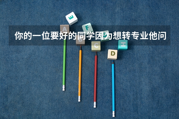 你的一位要好的同学因为想转专业他问你怎么办