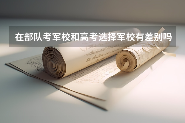 在部队考军校和高考选择军校有差别吗?哪个更好?