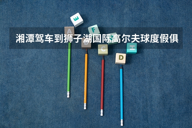 湘潭驾车到狮子湖国际高尔夫球度假俱乐部要多少油钱湘潭回狮子湖国际高尔夫球度假俱乐部高速过路费多少钱