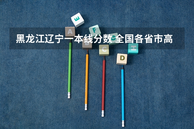 黑龙江辽宁一本线分数 全国各省市高考录取分数线汇总