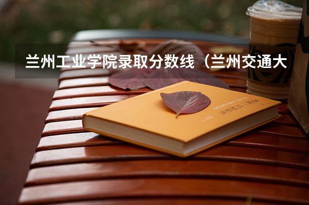 兰州工业学院录取分数线(兰州交通大学专科在全国各省市的录取分数线?)