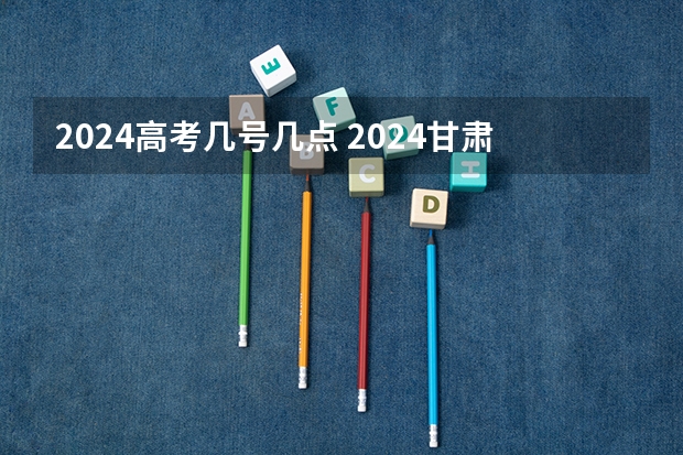 2024高考几号几点 2024甘肃高考时间是几月几日 一共考几天