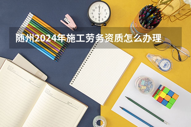 随州2024年施工劳务资质怎么办理