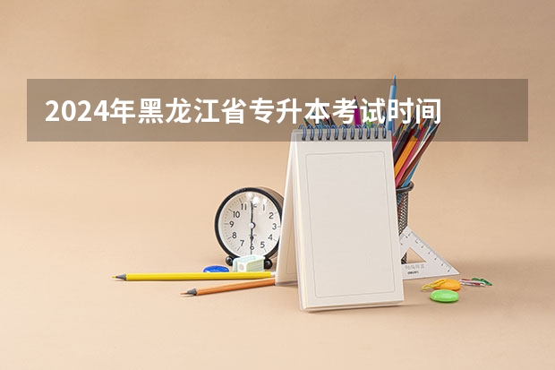 2024年黑龙江省专升本考试时间 2024黑龙江高考时间是几月几日 一共考几天