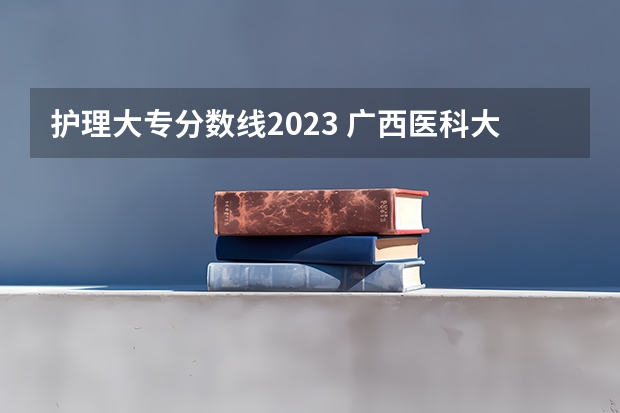 护理大专分数线2023 广西医科大学护理专业专科分数线