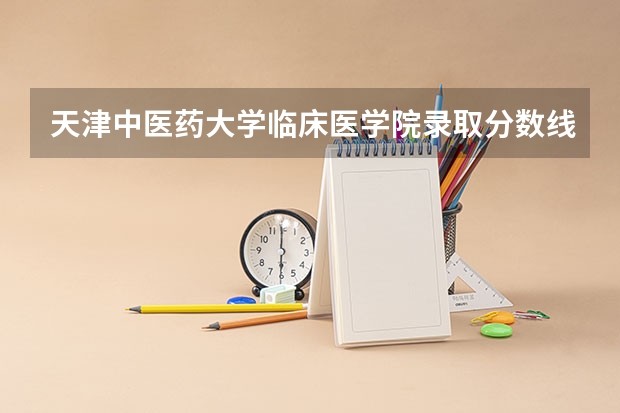 天津中医药大学临床医学院录取分数线 天津中医药大学的录取分数线情况？