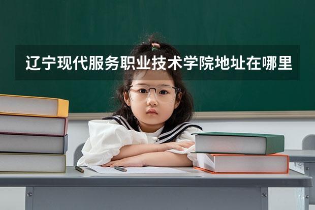 辽宁现代服务职业技术学院地址在哪里,哪个城市,哪个区?