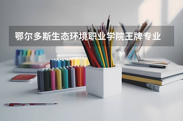 鄂尔多斯生态环境职业学院王牌专业 鄂尔多斯生态环境职业学院就业率高吗