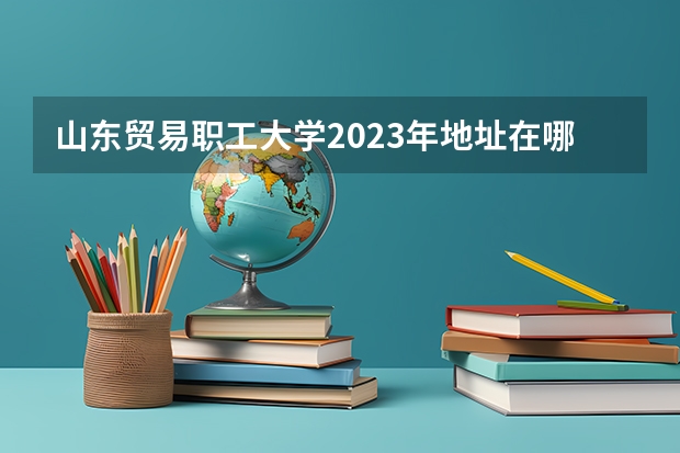 山东贸易职工大学2023年地址在哪里