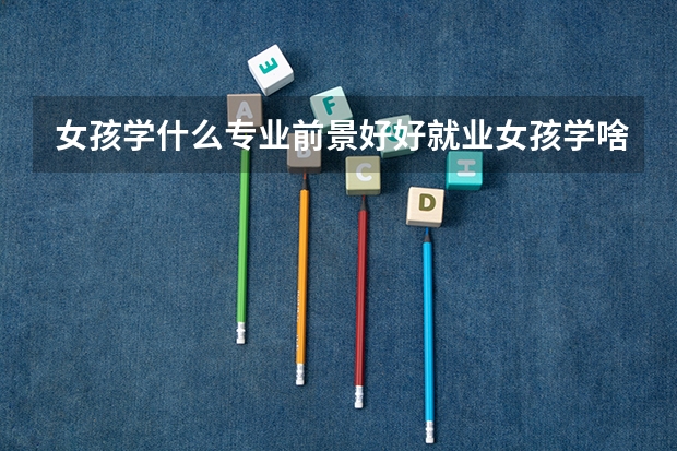 女孩学什么专业前景好好就业女孩学啥专业前景好和好就业