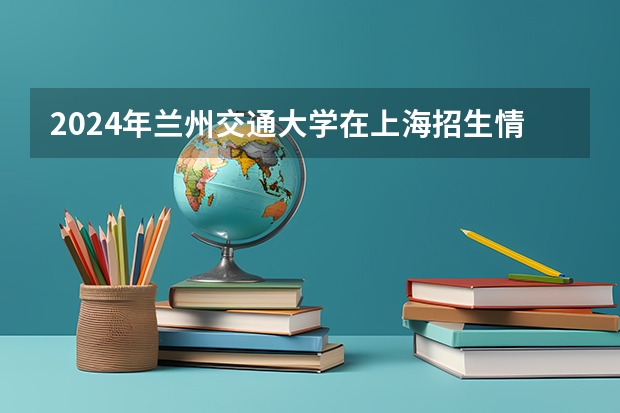 2024年兰州交通大学在上海招生情况怎么样