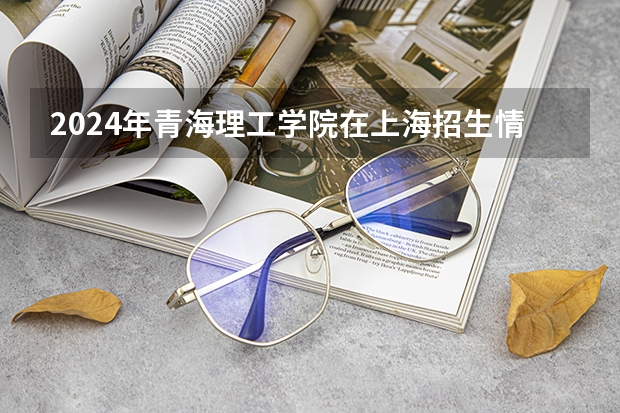 2024年青海理工学院在上海招生情况怎么样