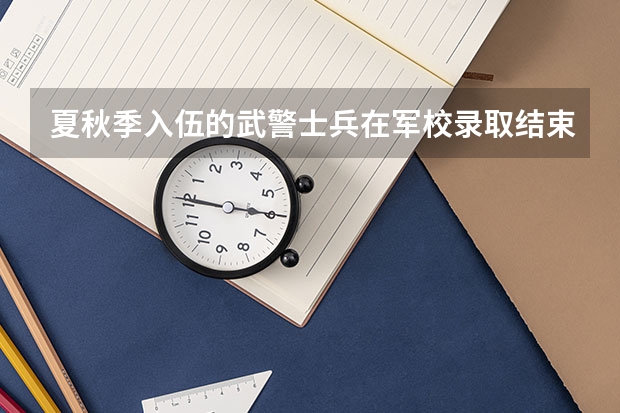 夏秋季入伍的武警士兵在军校录取结束后有时间办退伍手续吗?