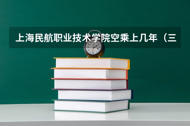 上海民航职业技术学院空乘上几年(三亚航空旅游职业学院空乘专业)