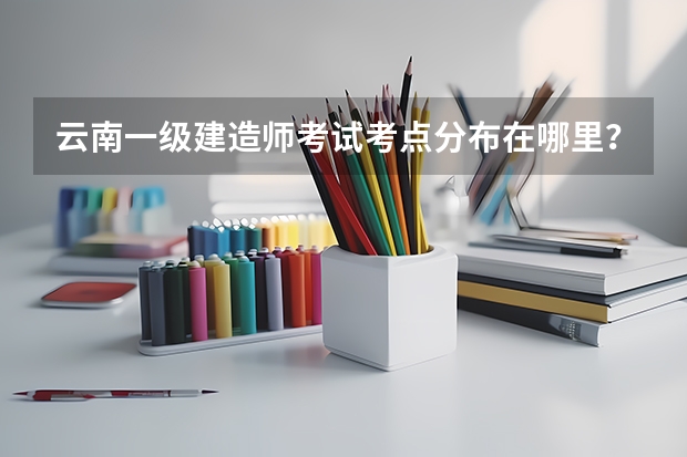 云南一级建造师考试考点分布在哪里?