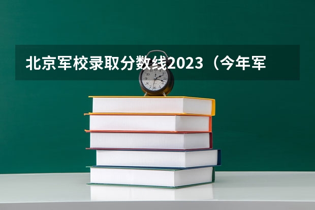北京军校录取分数线2023（今年军大招生分数线）