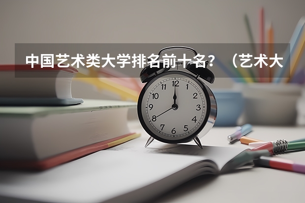 中国艺术类大学排名前十名？（艺术大学本科排名）