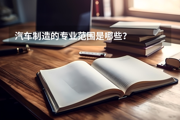 汽车制造的专业范围是哪些?