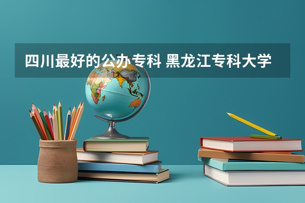 四川最好的公办专科 黑龙江专科大学排名及分数线