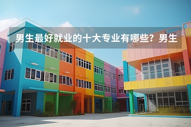 男生最好就业的十大专业有哪些？男生学什么专业最吃香未来？
