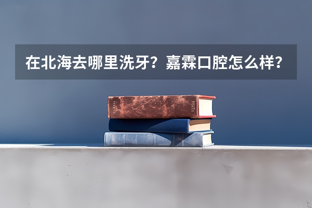 在北海去哪里洗牙?嘉霖口腔怎么样?