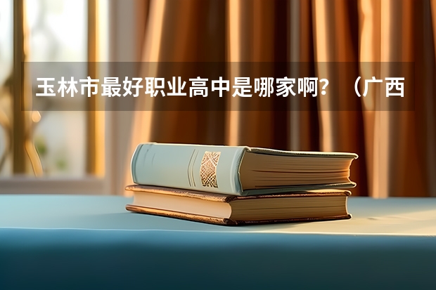 玉林市最好职业高中是哪家啊？（广西玉林市第一职业中专就业）