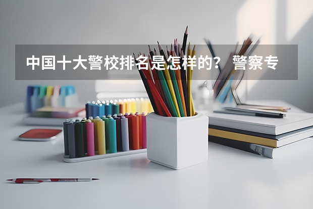 中国十大警校排名是怎样的？ 警察专业大学排名