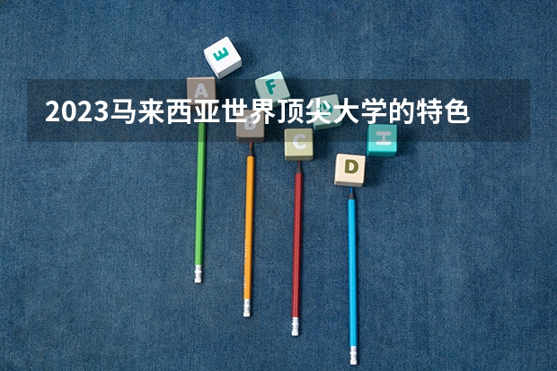 2023马来西亚世界顶尖大学的特色是什么？