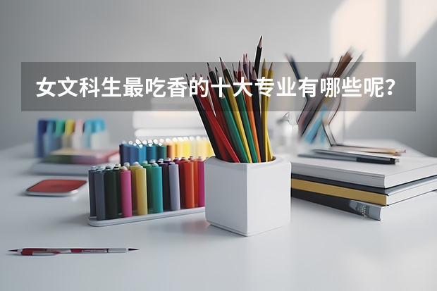 女文科生最吃香的十大专业有哪些呢？哪些专业排名前三？