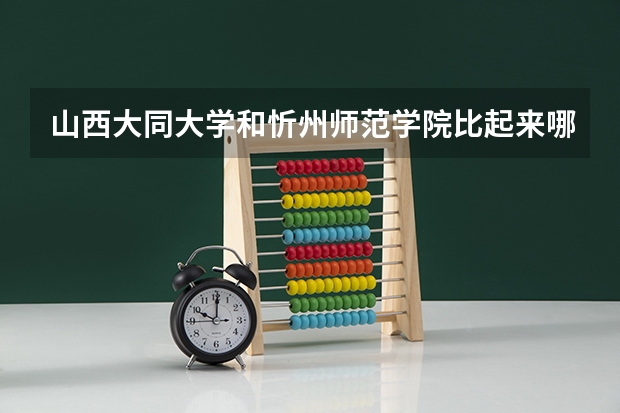 山西大同大学和忻州师范学院比起来哪个稍微好点呢？山西大同大学的会计学，工商管理怎么样？