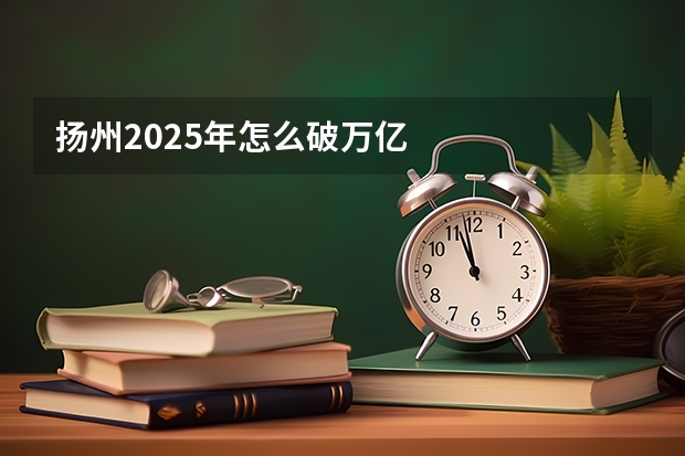 扬州2025年怎么破万亿