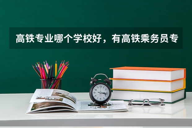 高铁专业哪个学校好，有高铁乘务员专业的大学