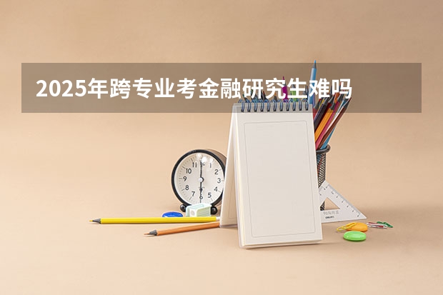 2025年跨专业考金融研究生难吗