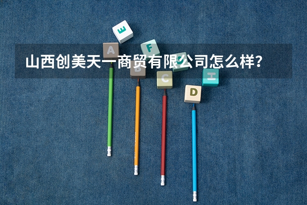 山西创美天一商贸有限公司怎么样？