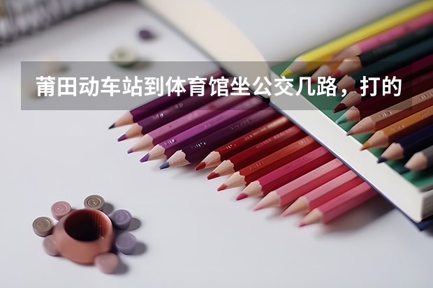 莆田动车站到体育馆坐公交几路，打的要多久多少钱？