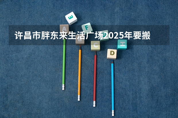 许昌市胖东来生活广场2025年要搬到哪里?