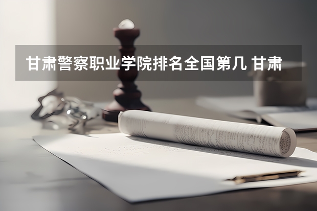 甘肃警察职业学院排名全国第几 甘肃警察职业学院省内排名怎么样