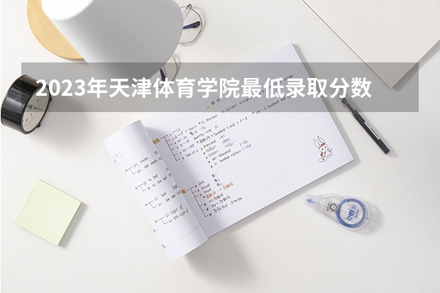 2023年天津体育学院最低录取分数参考 天津往年录取分数线