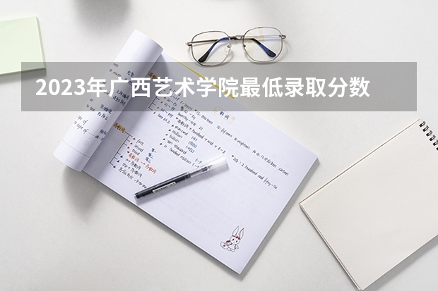 2023年广西艺术学院最低录取分数参考 广西往年录取分数线
