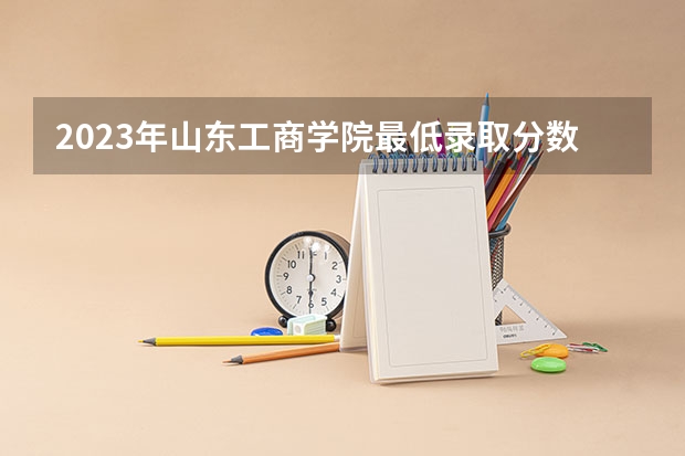 2023年山东工商学院最低录取分数参考 山东往年录取分数线
