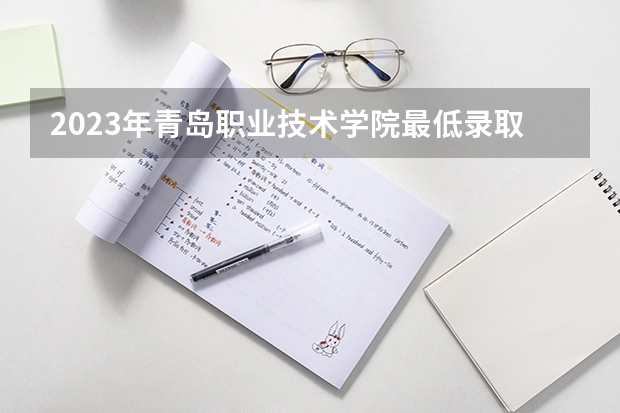 2023年青岛职业技术学院最低录取分数参考 山东往年录取分数线